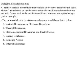 Dielectric Breakdown: Solids
• There are various mechanisms that can lead to dielectric breakdown in solids.
Most of them depend on the dielectric materials condition and sometimes on
extrinsic factors such as the ambient conditions, moisture absorption being a
typical example.
• The various dielectric breakdown mechanisms in solids are listed below:
  1. Intrinsic Breakdown or Electronic Breakdown
  2. Thermal Breakdown
  3. Electromechanical Breakdown and Electrofracture
  4. Internal Discharges
  5. Insulation Ageing
  6. External Discharges
 