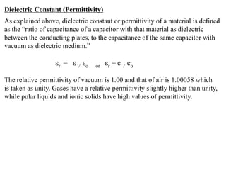 Dielectric Constant (Permittivity)
As explained above, dielectric constant or permittivity of a material is defined
as the “ratio of capacitance of a capacitor with that material as dielectric
between the conducting plates, to the capacitance of the same capacitor with
vacuum as dielectric medium.”

                   εr = ε / εo    or   εr = c / co

The relative permittivity of vacuum is 1.00 and that of air is 1.00058 which
is taken as unity. Gases have a relative permittivity slightly higher than unity,
while polar liquids and ionic solids have high values of permittivity.
 