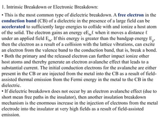 1. Intrinsic Breakdown or Electronic Breakdown:
• This is the most common type of dielectric breakdown. A free electron in the
conduction band (CB) of a dielectric in the presence of a large field can be
accelerated to sufficiently large energies to collide with and ionize a host atom
of the solid. The electron gains an energy eEbrℓ when it moves a distance ℓ
under an applied field Ebr. If this energy is greater than the bandgap energy Eg,
then the electron as a result of a collision with the lattice vibrations, can excite
an electron from the valence band to the conduction band, that is, break a bond.
• Both the primary and the released electron can further impact ionize other
host atoms and thereby generate an electron avalanche effect that leads to a
substantial current. The initial conduction electrons for the avalanche are either
present in the CB or are injected from the metal into the CB as a result of field-
assisted thermal emission from the Fermi energy in the metal to the CB in the
dielectric.
• If dielectric breakdown does not occur by an electron avalanche effect (due to
short mean free paths in the insulator), then another insulation breakdown
mechanism is the enormous increase in the injection of electrons from the metal
electrode into the insulator at very high fields as a result of field-assisted
emission.
 