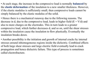 • At each stage, the increase in the compressive load is normally balanced by
the elastic deformation of the insulation to a new smaller thickness. However,
if the elastic modulus is sufficiently small, then compressive loads cannot be
simply balanced by the elastic modulus of the solid.
• Hence there is a mechanical runaway due to the following reasons. The
decrease in d, due to the compressive load, leads to higher field (E = V/d) and
also to more charges on the electrodes. This in turn leads to a greater
compressive load, which further decreases d, and so on, until the shear stresses
within the insulation cause the insulation to flow plastically. Eventually the
insulation breaks down.
• Another possibility is the initiation and growth of internal cracks by internal
stresses around inhomogeneous regions inside the dielectric. Combined effects
of both large shear stresses and large electric field eventually lead to crack
propagation and hence dielectric failure. This type of process is sometimes
called electrofracture.
 