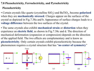 7.8 Piezoelectricity, Ferroelectricity, and Pyroelectricity
 Piezoelectricity
• Certain crystals like quartz (crystalline SiO2) and BaTiO3, become polarized
when they are mechanically stressed. Charges appear on the surfaces of the
crystal as depicted in Fig.7.38a and b. Appearance of surface charges leads to a
voltage difference between the two surfaces of the crystal.
• The same crystals also exhibit mechanical strain or distortion when they
experience an electric field, as shown in Fig.7.38c and d. The direction of
mechanical deformation (expansion or compression) depends on the direction
of the applied field. The two effects are complementary and is know as
piezoelectricity. Only certain crystals exhibit piezoelectricity because the
phenomenon requires a crystal structure that has “no center of symmetry”
 