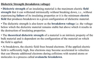 Dielectric Strength (breakdown voltage)
• Dielectric strength of an insulating material is the maximum electric field
strength that it can withstand intrinsically without breaking down, i.e., without
experiencing failure of its insulating properties or it is the minimum electric
field that produces breakdown in a given configuration of dielectric material.
• The dielectric strength is also know as the breakdown voltage i.e. the voltage
below which the dielectric material remains stable but above which it results in
the destruction of insulating properties.
• The theoretical dielectric strength of a material is an intrinsic property of the
bulk material and is dependent on the configuration of the material on which
the field is applied.
• At breakdown, the electric field frees bound electrons. If the applied electric
field is sufficiently high, free electrons may become accelerated to velocities
that can liberate additional electrons during collisions with neutral atoms or
molecules in a process called avalanche breakdown.
 