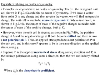 Crystals exhibiting no center of symmetry
• Piezoelectric crystals have no center of symmetry. For ex., the hexagonal unit
cell shown in Fig.7.40a exhibits no center of symmetry. If we draw a vector
from point O to any charge and then reverse the vector, we will find an opposite
charge. The unit cell is said to be noncentrosymmetric. When unstressed, as
shown in Fig.7.40a, the center of mass of the negative charges coincides with
the center of mass of the positive charges, both at O.
• However, when the unit cell is stressed as shown in Fig.7.40b, the positive
charge at A and the negative charge at B both become shifted and there is now
a net polarization P. Thus, an applied stress produces a net polarization P in
the unit cell, and in this case P appears to be in the same direction as the applied
stress, along y.
• Suppose Tj is the applied mechanical stress along some j direction and Pj is
the induced polarization along some i direction; then the two are linearly related
by
                               Pj = dij Tj

  Where dij is the piezoelectric coefficient.
 