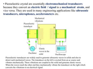• Piezoelectric crystal are essentially electromechanical transducers
because they convert an electric field / signal to a mechanical strain, and
vice versa. They are used in many engineering applications like ultrasonic
transducers, microphones, accelerometers etc.




  Piezoelectric transducers are widely used to generate ultrasonic waves in solids and also to
  detect such mechanical waves. The transducer on the left is excited from an ac source and
  vibrates mechanically. These vibrations are coupled to the solid and generate elastic waves.
  When the waves reach the other end they mechanically vibrate the transducer on the right which
  converts the vibrations to an electrical signal.
 