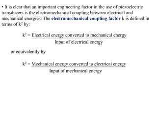 • It is clear that an important engineering factor in the use of piezoelectric
transducers is the electromechanical coupling between electrical and
mechanical energies. The electromechanical coupling factor k is defined in
terms of k2 by:

           k2 = Electrical energy converted to mechanical energy
                             Input of electrical energy

    or equivalently by

           k2 = Mechanical energy converted to electrical energy
                       Input of mechanical energy
 