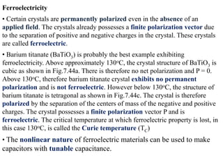Ferroelectricity
• Certain crystals are permanently polarized even in the absence of an
applied field. The crystals already possesses a finite polarization vector due
to the separation of positive and negative charges in the crystal. These crystals
are called ferroelectric.
• Barium titanate (BaTiO3) is probably the best example exhibiting
ferroelectricity. Above approximately 130oC, the crystal structure of BaTiO3 is
cubic as shown in Fig.7.44a. There is therefore no net polarization and P = 0.
Above 130oC, therefore barium titanate crystal exhibits no permanent
polarization and is not ferroelectric. However below 130oC, the structure of
barium titanate is tetragonal as shown in Fig.7.44c. The crystal is therefore
polarized by the separation of the centers of mass of the negative and positive
charges. The crystal possesses a finite polarization vector P and is
ferroelectric. The critical temperature at which ferroelectric property is lost, in
this case 130oC, is called the Curie temperature (TC)
• The nonlinear nature of ferroelectric materials can be used to make
capacitors with tunable capacitance.
 