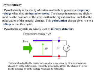 Pyroelectricity
• Pyroelectricity is the ability of certain materials to generate a temporary
voltage when they are heated or cooled. The change in temperature slightly
modifies the positions of the atoms within the crystal structure, such that the
polarization of the material changes. This polarization change gives rise to a
voltage across the crystal.
• Pyroelectric crystals are widely used as infrared detectors




     The heat absorbed by the crystal increases the temperature by dT which induces a
     change dP in the polarization. This is the pyroelectric effect. The change dP gives
     rise to a change dV in the voltage which can be measured.
 