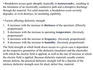 • Breakdown occurs quite abruptly (typically in nanoseconds)., resulting in
the formation of an electrically conductive path and a disruptive discharge
through the material. For solid materials, a breakdown event severely
degrades, or even destroys, its insulating capability.

• Factors affecting dielectric strength
1. It increases with the increase in thickness of the specimen. (Directly
   proportional)
2. It decreases with the increase in operating temperature. (Inversely
   proportional)
3. It decreases with the increase in frequency. (Inversely proportional)
4. It decreases with the increase in humidity. (Inversely proportional)
The field strength at which break down occurs in a given case is dependent
on the respective geometries of the dielectric (insulator) and the electrodes
with which the electric field is applied, as well as the rate of increase at which
the electric field is applied. Because dielectric materials usually contain
minute defects, the practical dielectric strength will be a fraction of the
intrinsic dielectric strength seen for ideal, defect free, material.
 