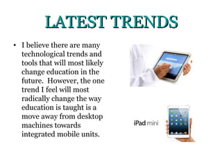 LATEST TRENDS
• I believe there are many
  technological trends and
  tools that will most likely
  change education in the
  future. However, the one
  trend I feel will most
  radically change the way
  education is taught is a
  move away from desktop
  machines towards
  integrated mobile units.
 