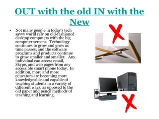 OUT with the old IN with the
               New
•   Not many people in today’s tech
    savvy world rely on old-fashioned
    desktop computers with the big
    computer screens. Technology
    continues to grow and grow as
    time passes, and the software
    programs and products continue
    to grow smaller and smaller. Any
    individual can access email,
    Skype, and web pages from any
    accessible smart phone today. In
    addition, more and more
    educators are becoming more
    knowledgeable and capable of
    teaching students in a variety of
    different ways, as opposed to the
    old paper and pencil methods of
    teaching and learning.
 