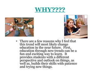 WHY????



• There are a few reasons why I feel that
  this trend will most likely change
  education in the near future. First,
  education through new trends can be a
  fun and exciting way to learn. It
  provides students with a different
  perspective and outlook on things, as
  well as, builds their skills with patience
  and trying new things.
 