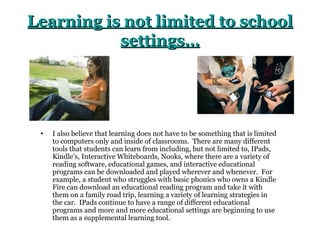 Learning is not limited to school
           settings…




 •   I also believe that learning does not have to be something that is limited
     to computers only and inside of classrooms. There are many different
     tools that students can learn from including, but not limited to, IPads,
     Kindle’s, Interactive Whiteboards, Nooks, where there are a variety of
     reading software, educational games, and interactive educational
     programs can be downloaded and played wherever and whenever. For
     example, a student who struggles with basic phonics who owns a Kindle
     Fire can download an educational reading program and take it with
     them on a family road trip, learning a variety of learning strategies in
     the car. IPads continue to have a range of different educational
     programs and more and more educational settings are beginning to use
     them as a supplemental learning tool.
 