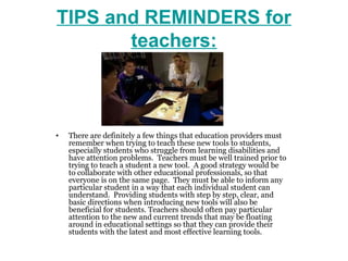 TIPS and REMINDERS for
       teachers:



•   There are definitely a few things that education providers must
    remember when trying to teach these new tools to students,
    especially students who struggle from learning disabilities and
    have attention problems. Teachers must be well trained prior to
    trying to teach a student a new tool. A good strategy would be
    to collaborate with other educational professionals, so that
    everyone is on the same page. They must be able to inform any
    particular student in a way that each individual student can
    understand. Providing students with step by step, clear, and
    basic directions when introducing new tools will also be
    beneficial for students. Teachers should often pay particular
    attention to the new and current trends that may be floating
    around in educational settings so that they can provide their
    students with the latest and most effective learning tools.
 