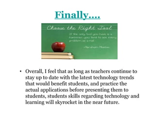 Finally….




• Overall, I feel that as long as teachers continue to
  stay up to date with the latest technology trends
  that would benefit students, and practice the
  actual applications before presenting them to
  students, students skills regarding technology and
  learning will skyrocket in the near future.
 