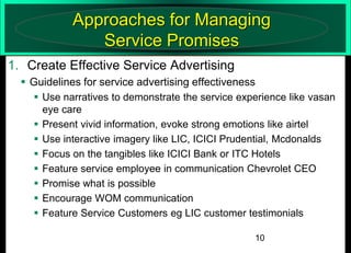 Approaches for Managing
Service Promises
1. Create Effective Service Advertising
 Guidelines for service advertising effectiveness
 Use narratives to demonstrate the service experience like vasan
eye care
 Present vivid information, evoke strong emotions like airtel
 Use interactive imagery like LIC, ICICI Prudential, Mcdonalds
 Focus on the tangibles like ICICI Bank or ITC Hotels
 Feature service employee in communication Chevrolet CEO
 Promise what is possible
 Encourage WOM communication
 Feature Service Customers eg LIC customer testimonials
10

 