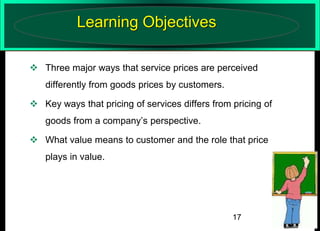 Learning Objectives
 Three major ways that service prices are perceived
differently from goods prices by customers.
 Key ways that pricing of services differs from pricing of
goods from a company’s perspective.
 What value means to customer and the role that price
plays in value.

17

 