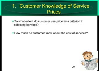 1. Customer Knowledge of Service
Prices
To what extent do customer use price as a criterion in
selecting services?
How much do customer know about the cost of services?

20

 