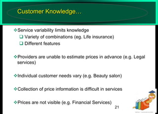 Customer Knowledge…
Service variability limits knowledge
 Variety of combinations (eg. Life insurance)
 Different features

Providers are unable to estimate prices in advance (e.g. Legal
services)
Individual customer needs vary (e.g. Beauty salon)
Collection of price information is difficult in services

Prices are not visible (e.g. Financial Services)
21

 