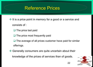 Reference Prices
 It is a price point in memory for a good or a service and
consists of :
 The price last paid
 The price most frequently paid
 The average of all prices customer have paid for similar
offerings.

 Generally consumers are quite uncertain about their

knowledge of the prices of services than of goods.
22

 