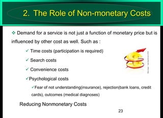 2. The Role of Non-monetary Costs
 Demand for a service is not just a function of monetary price but is

influenced by other cost as well. Such as :
 Time costs (participation is required)
 Search costs
 Convenience costs
Psychological costs
Fear of not understanding(insurance), rejection(bank loans, credit
cards), outcomes (medical diagnoses)

Reducing Nonmonetary Costs
23

 