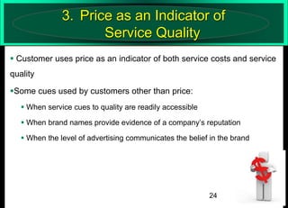 3. Price as an Indicator of
Service Quality
 Customer uses price as an indicator of both service costs and service

quality
Some cues used by customers other than price:
 When service cues to quality are readily accessible
 When brand names provide evidence of a company’s reputation
 When the level of advertising communicates the belief in the brand

24

 