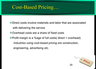 Cost-Based Pricing…
Direct costs involve materials and labor that are associated
with delivering the service
Overhead costs are a share of fixed costs

Profit margin is a %age of full costs( direct + overhead)
Industries using cost-based pricing are construction,
engineering, advertising etc.

29

 