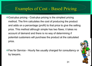 Examples of Cost - Based Pricing
Cost-plus pricing - Cost-plus pricing is the simplest pricing
method. The firm calculates the cost of producing the product

and adds on a percentage (profit) to that price to give the selling
price. This method although simple has two flaws; it takes no
account of demand and there is no way of determining if
potential customers will purchase the product at the calculated
price.
Fee for Service - Hourly fee usually charged for consultancy or
by lawyers.
31

 