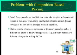 Problems with Competition-Based
Pricing
Small firms may charge too little and not make margins high enough to
remain in business. Thus, many small establishments cannot deliver
services at the low prices charged by chain operators.

 Heterogeneity of services across and within providers also makes it
difficult for a firm to follow this approach. (e.g. different banks have
different charges for making DD’s)

33

 