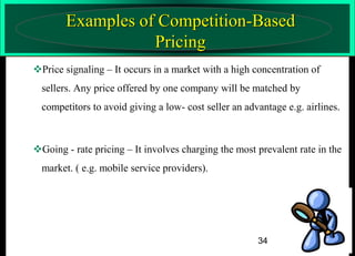 Examples of Competition-Based
Pricing
Price signaling – It occurs in a market with a high concentration of
sellers. Any price offered by one company will be matched by
competitors to avoid giving a low- cost seller an advantage e.g. airlines.

Going - rate pricing – It involves charging the most prevalent rate in the

market. ( e.g. mobile service providers).

34

 