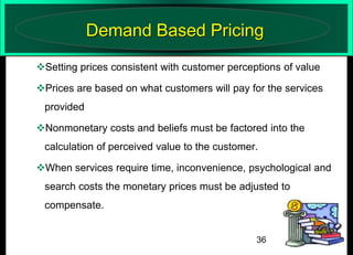 Demand Based Pricing
Setting prices consistent with customer perceptions of value
Prices are based on what customers will pay for the services
provided
Nonmonetary costs and beliefs must be factored into the

calculation of perceived value to the customer.
When services require time, inconvenience, psychological and
search costs the monetary prices must be adjusted to
compensate.

36

 