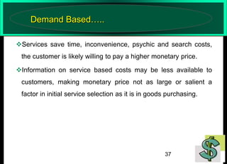 Demand Based…..
Services save time, inconvenience, psychic and search costs,
the customer is likely willing to pay a higher monetary price.
Information on service based costs may be less available to
customers, making monetary price not as large or salient a
factor in initial service selection as it is in goods purchasing.

37

 