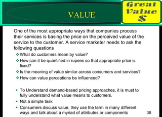 VALUE
One of the most appropriate ways that companies process
their services is basing the price on the perceived value of the
service to the customer. A service marketer needs to ask the
following questions
What do customers mean by value?
How can it be quantified in rupees so that appropriate price is
fixed?
Is the meaning of value similar across consumers and services?
How can value perceptions be influenced?
 To Understand demand-based pricing approaches, it is must to
fully understand what value means to customers.
 Not a simple task
 Consumers discuss value, they use the term in many different
ways and talk about a myriad of attributes or components

38

 