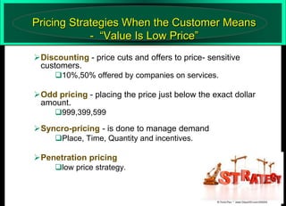 Pricing Strategies When the Customer Means
- “Value Is Low Price”
Discounting - price cuts and offers to price- sensitive
customers.
10%,50% offered by companies on services.

Odd pricing - placing the price just below the exact dollar
amount.
999,399,599

Syncro-pricing - is done to manage demand
Place, Time, Quantity and incentives.

Penetration pricing
low price strategy.
40

 