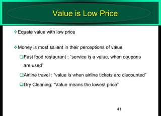 Value is Low Price
Equate value with low price
Money is most salient in their perceptions of value
Fast food restaurant : “service is a value, when coupons
are used”
Airline travel : “value is when airline tickets are discounted”

Dry Cleaning: “Value means the lowest price”

41

 