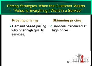 Pricing Strategies When the Customer Means
- “Value Is Everything I Want in a Service”
Prestige pricing
Demand based pricing
who offer high quality
services.

Skimming pricing
Services introduced at
high prices.

42

 