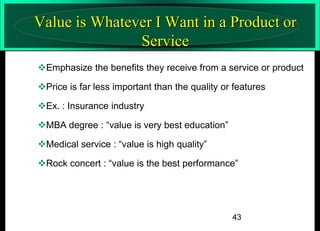 Value is Whatever I Want in a Product or
Service
Emphasize the benefits they receive from a service or product
Price is far less important than the quality or features
Ex. : Insurance industry
MBA degree : “value is very best education”
Medical service : “value is high quality”
Rock concert : “value is the best performance”

43

 