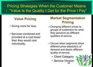 Pricing Strategies When the Customer Means
- “Value Is the Quality I Get for the Price I Pay”
Value Pricing
Giving more for less.
Services combined and
provided at a cost lower
than they would cost
individually.

Market Segmentation
Pricing
Charging different prices to
groups of customers for what
they perceive as different
qualities of service.
Occurs when segments show
different price elasticity's of
demand and desire different
quality of service.

 Client Category
 Service Version
44

 