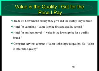 Value is the Quality I Get for the
Price I Pay
Trade off between the money they give and the quality they receive.
Hotel for vacation : “ value is price first and quality second ”
Hotel for business travel : “ value is the lowest price for a quality
brand ”

Computer services contract : “value is the same as quality. No –value
is affordable quality”

45

 