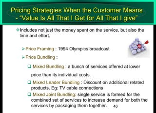 Pricing Strategies When the Customer Means
- “Value Is All That I Get for All That I give”
Includes not just the money spent on the service, but also the
time and effort.
Price Framing : 1994 Olympics broadcast
Price Bundling :
 Mixed Bundling : a bunch of services offered at lower
price than its individual costs.

 Mixed Leader Bundling : Discount on additional related
products. Eg: TV cable connections
 Mixed Joint Bundling: single service is formed for the
combined set of services to increase demand for both the
services by packaging them together. 46

 