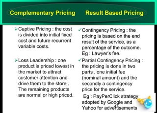 Complementary Pricing
Captive Pricing : the cost
is divided into initial fixed
cost and future recurrent
variable costs.

Result Based Pricing

Contingency Pricing : the
pricing is based on the end
result of the service, as a
percentage of the outcome.
Eg : Lawyer’s fee.
Loss Leadership : one
Partial Contingency Pricing :
product is priced lowest in
the pricing is done in two
the market to attract
parts , one initial fee
customer attention and
(nominal amount) and the
drive them to the store .
secondly a contingency
The remaining products
price for the service.
are normal or high priced.
Eg : PayPerClick strategy
adopted by Google and
47
Yahoo for advertisements

 