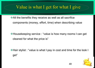 Value is what I get for what I give
All the benefits they receive as well as all sacrifice
components (money, effort, time) when describing value

Housekeeping service : “value is how many rooms I can get
cleaned for what the price is”

Hair stylist : “value is what I pay in cost and time for the look I
get”
48

 