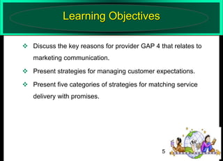 Learning Objectives
 Discuss the key reasons for provider GAP 4 that relates to
marketing communication.
 Present strategies for managing customer expectations.
 Present five categories of strategies for matching service

delivery with promises.

5

 