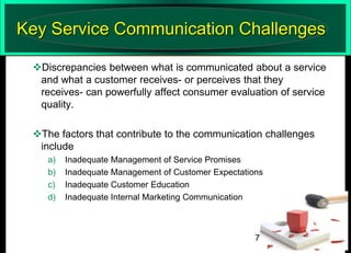 Key Service Communication Challenges
Discrepancies between what is communicated about a service
and what a customer receives- or perceives that they
receives- can powerfully affect consumer evaluation of service
quality.

The factors that contribute to the communication challenges
include
a)
b)
c)
d)

Inadequate Management of Service Promises
Inadequate Management of Customer Expectations
Inadequate Customer Education
Inadequate Internal Marketing Communication

7

 
