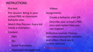 INSTRUCTIONS:
• Pre-test
• Pre-session: Bring in your
school PBIS or classroom
behavior plan
• Watch Rita Pierson: Every kid
needs a champion
• Content:
• PBIS
• SEL
• Good Techniques
• Classroom Management
Videos
• Assignments:
• Create a behavior plan OR
• Describe your school’s PBIS
plan and explain how you
can support
• Reflective Journal: Choose
two videos/pamphlet sections
and reflect (there are 6
section options)
• Professional’s Corner
 