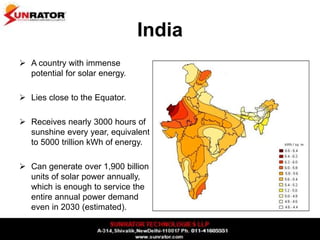 India
 A country with immense
potential for solar energy.
 Lies close to the Equator.
 Receives nearly 3000 hours of
sunshine every year, equivalent
to 5000 trillion kWh of energy.
 Can generate over 1,900 billion
units of solar power annually,
which is enough to service the
entire annual power demand
even in 2030 (estimated).
 