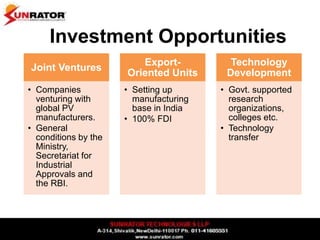 Investment Opportunities
Joint Ventures
• Companies
venturing with
global PV
manufacturers.
• General
conditions by the
Ministry,
Secretariat for
Industrial
Approvals and
the RBI.
Export-
Oriented Units
• Setting up
manufacturing
base in India
• 100% FDI
Technology
Development
• Govt. supported
research
organizations,
colleges etc.
• Technology
transfer
 