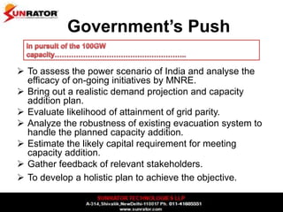 Government’s Push
 To assess the power scenario of India and analyse the
efficacy of on-going initiatives by MNRE.
 Bring out a realistic demand projection and capacity
addition plan.
 Evaluate likelihood of attainment of grid parity.
 Analyze the robustness of existing evacuation system to
handle the planned capacity addition.
 Estimate the likely capital requirement for meeting
capacity addition.
 Gather feedback of relevant stakeholders.
 To develop a holistic plan to achieve the objective.
 