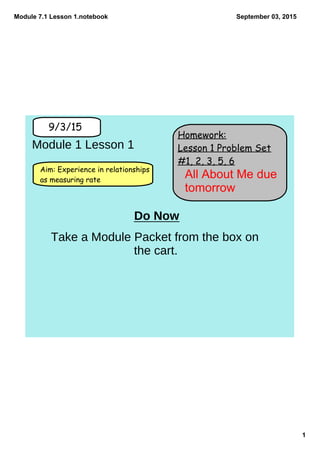 Module 7.1 Lesson 1.notebook
1
September 03, 2015
Homework:
Lesson 1 Problem Set
#1, 2, 3, 5, 6
9/3/15
Aim: Experience in relationships
as measuring rate
Module 1 Lesson 1
Do Now
Take a Module Packet from the box on
the cart.
All About Me due 
tomorrow
 