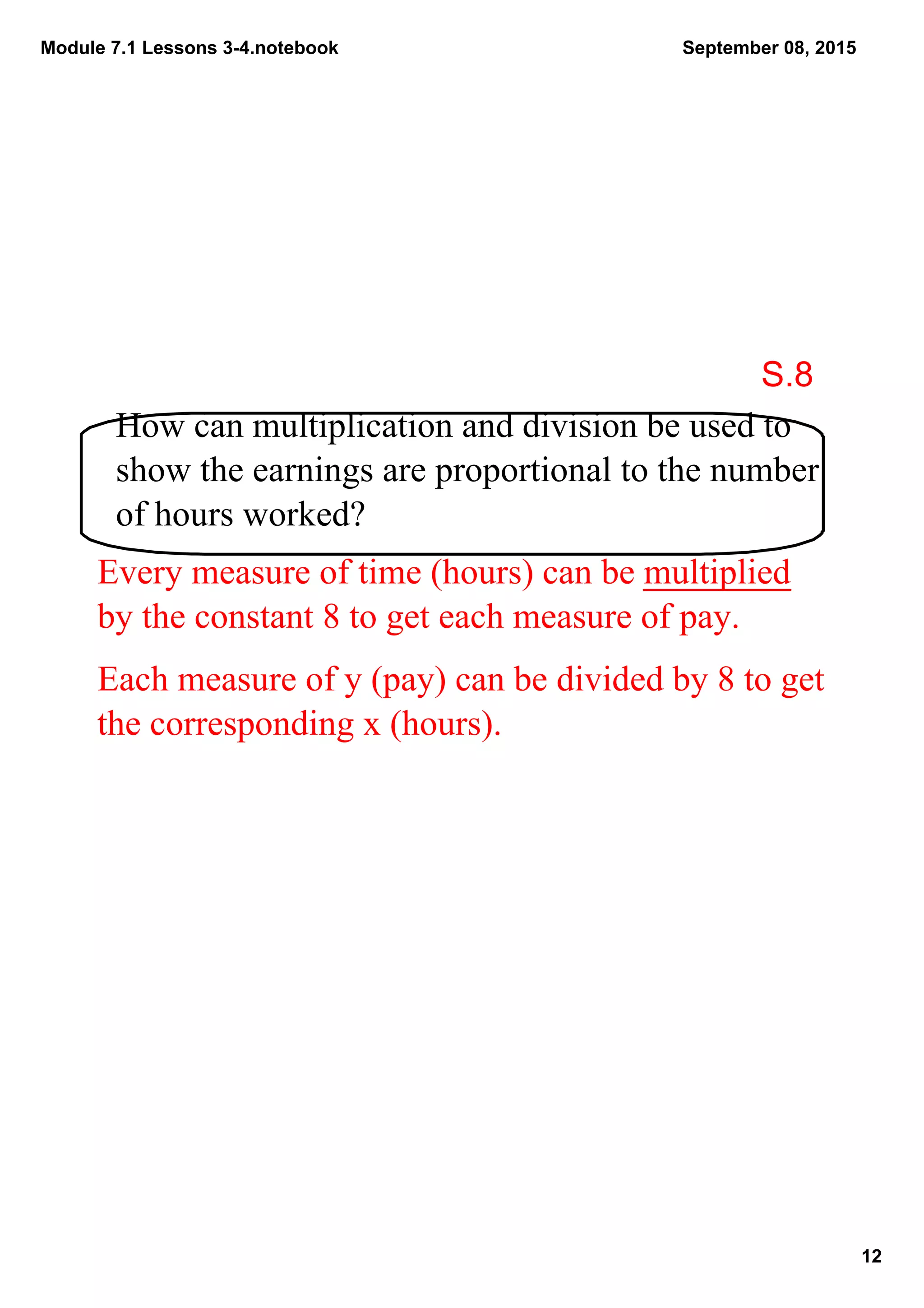 Module 7.1 Lessons 3­4.notebook
12
September 08, 2015
How can multiplication and division be used to 
show the earnings are proportional to the number 
of hours worked?
Every measure of time (hours) can be multiplied 
by the constant 8 to get each measure of pay.
Each measure of y (pay) can be divided by 8 to get 
the corresponding x (hours).
S.8
 