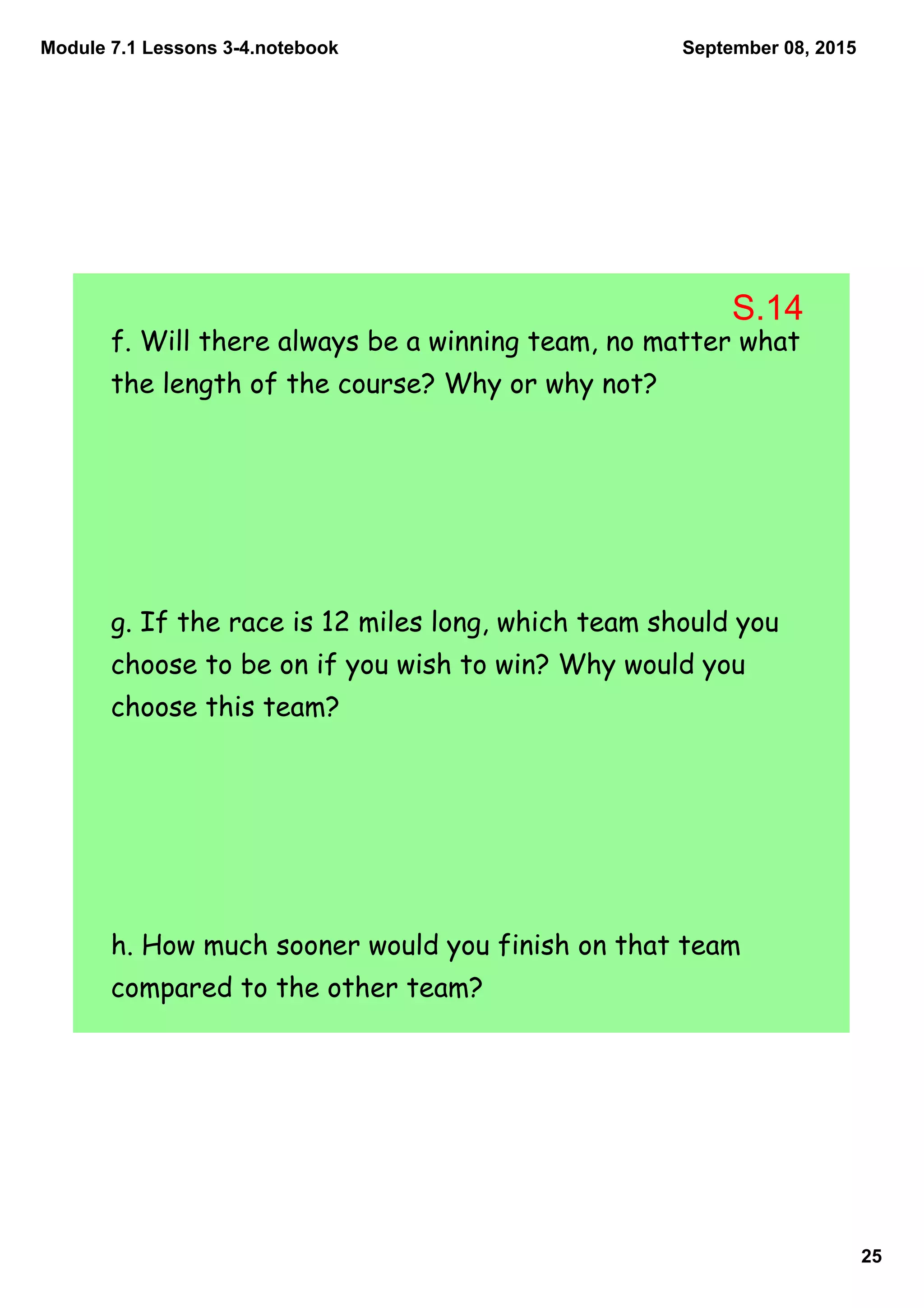 Module 7.1 Lessons 3­4.notebook
25
September 08, 2015
f. Will there always be a winning team, no matter what
the length of the course? Why or why not?
g. If the race is 12 miles long, which team should you
choose to be on if you wish to win? Why would you
choose this team?
h. How much sooner would you finish on that team
compared to the other team?
S.14
 
